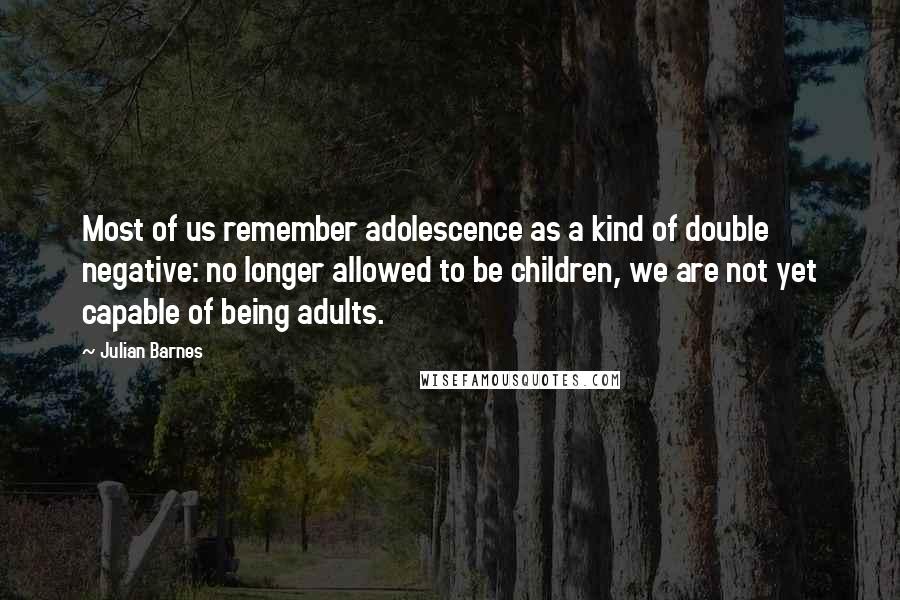 Julian Barnes Quotes: Most of us remember adolescence as a kind of double negative: no longer allowed to be children, we are not yet capable of being adults.