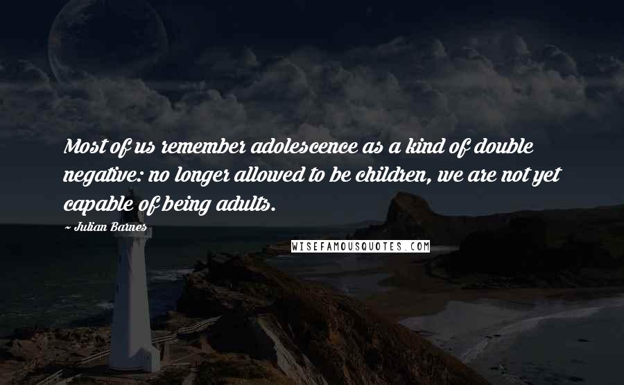 Julian Barnes Quotes: Most of us remember adolescence as a kind of double negative: no longer allowed to be children, we are not yet capable of being adults.