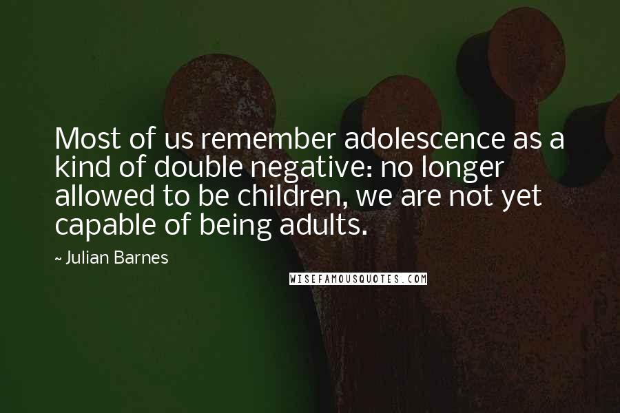 Julian Barnes Quotes: Most of us remember adolescence as a kind of double negative: no longer allowed to be children, we are not yet capable of being adults.