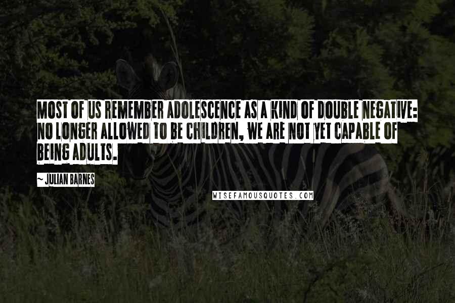 Julian Barnes Quotes: Most of us remember adolescence as a kind of double negative: no longer allowed to be children, we are not yet capable of being adults.