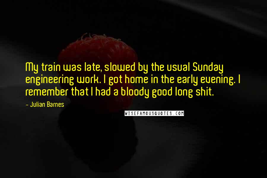 Julian Barnes Quotes: My train was late, slowed by the usual Sunday engineering work. I got home in the early evening. I remember that I had a bloody good long shit.