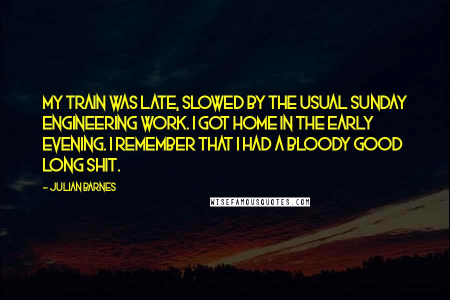Julian Barnes Quotes: My train was late, slowed by the usual Sunday engineering work. I got home in the early evening. I remember that I had a bloody good long shit.