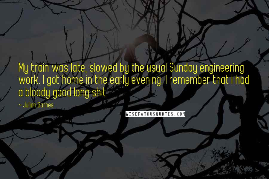 Julian Barnes Quotes: My train was late, slowed by the usual Sunday engineering work. I got home in the early evening. I remember that I had a bloody good long shit.
