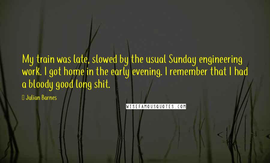 Julian Barnes Quotes: My train was late, slowed by the usual Sunday engineering work. I got home in the early evening. I remember that I had a bloody good long shit.
