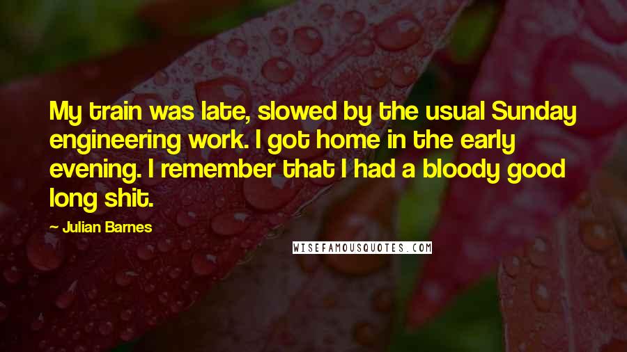 Julian Barnes Quotes: My train was late, slowed by the usual Sunday engineering work. I got home in the early evening. I remember that I had a bloody good long shit.