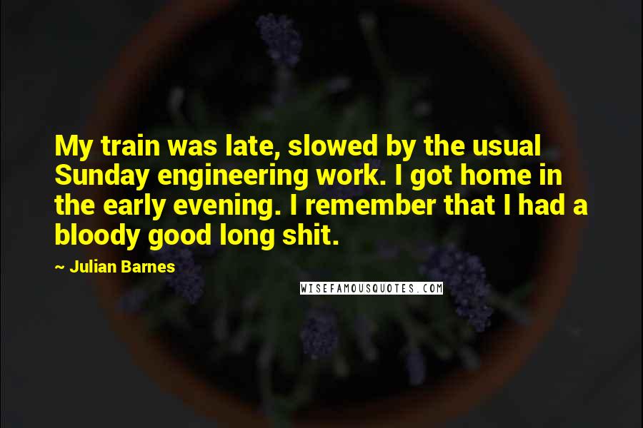 Julian Barnes Quotes: My train was late, slowed by the usual Sunday engineering work. I got home in the early evening. I remember that I had a bloody good long shit.