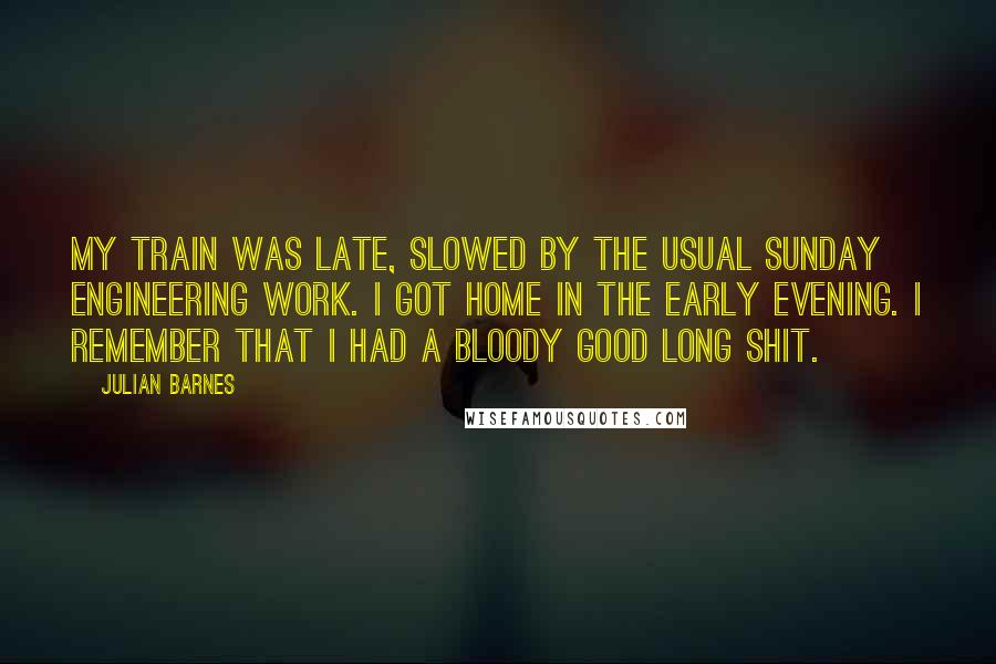 Julian Barnes Quotes: My train was late, slowed by the usual Sunday engineering work. I got home in the early evening. I remember that I had a bloody good long shit.