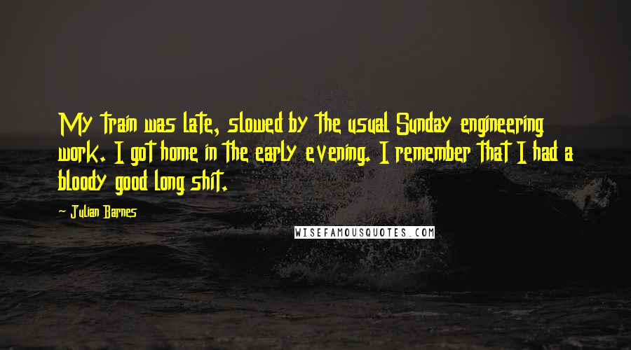 Julian Barnes Quotes: My train was late, slowed by the usual Sunday engineering work. I got home in the early evening. I remember that I had a bloody good long shit.