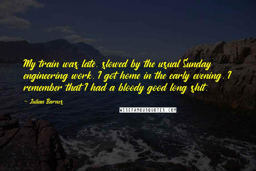 Julian Barnes Quotes: My train was late, slowed by the usual Sunday engineering work. I got home in the early evening. I remember that I had a bloody good long shit.