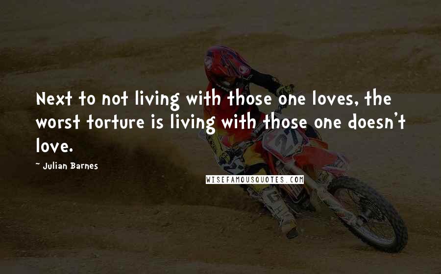 Julian Barnes Quotes: Next to not living with those one loves, the worst torture is living with those one doesn't love.