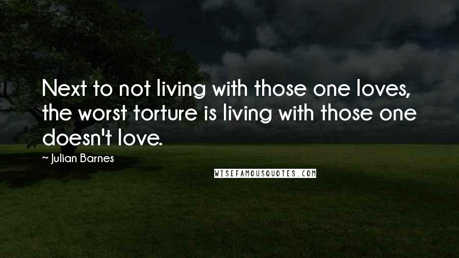 Julian Barnes Quotes: Next to not living with those one loves, the worst torture is living with those one doesn't love.