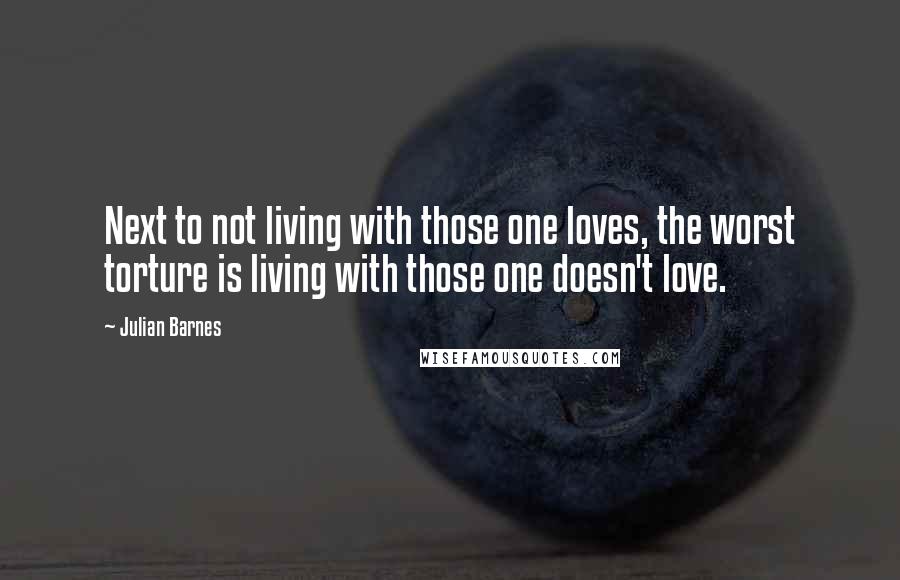 Julian Barnes Quotes: Next to not living with those one loves, the worst torture is living with those one doesn't love.