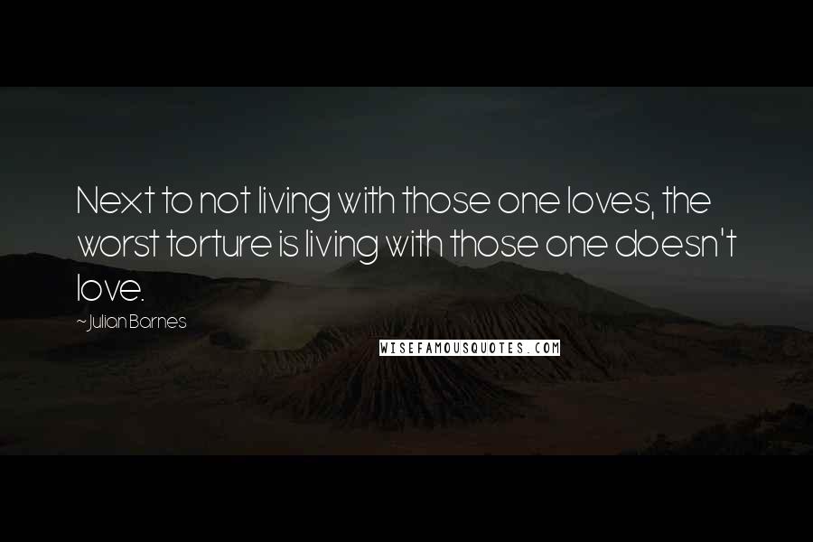 Julian Barnes Quotes: Next to not living with those one loves, the worst torture is living with those one doesn't love.