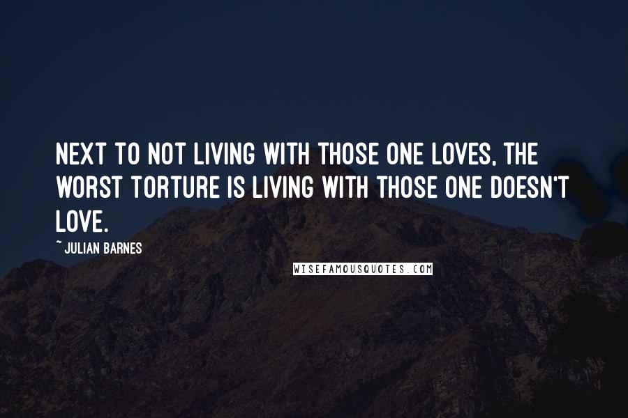 Julian Barnes Quotes: Next to not living with those one loves, the worst torture is living with those one doesn't love.