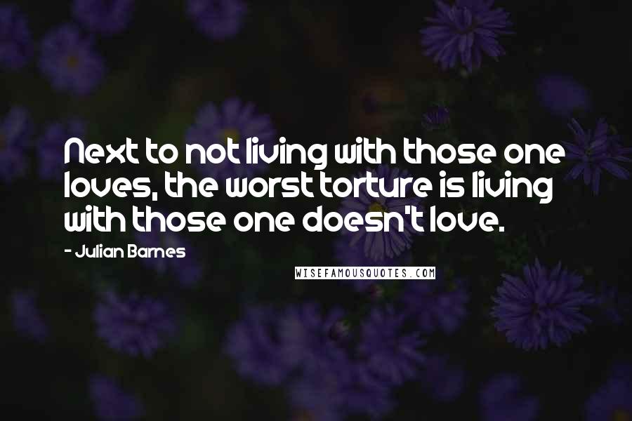 Julian Barnes Quotes: Next to not living with those one loves, the worst torture is living with those one doesn't love.