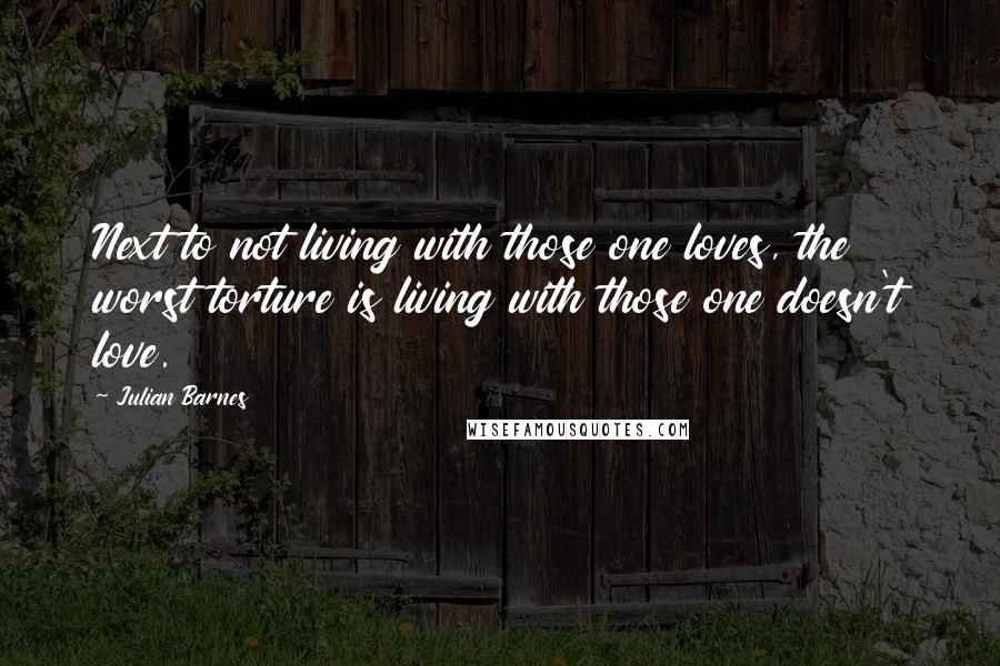 Julian Barnes Quotes: Next to not living with those one loves, the worst torture is living with those one doesn't love.