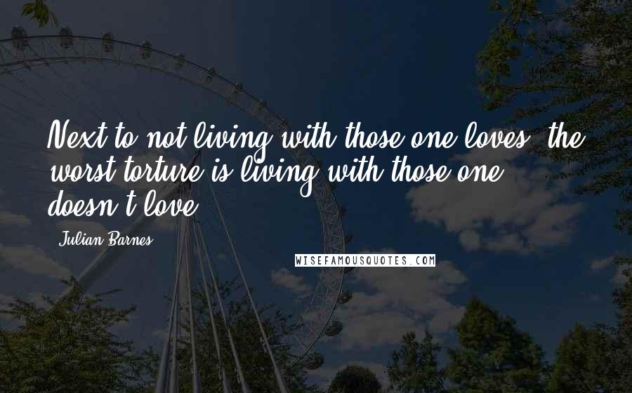 Julian Barnes Quotes: Next to not living with those one loves, the worst torture is living with those one doesn't love.