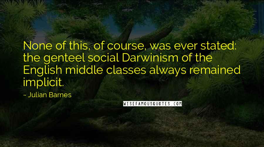 Julian Barnes Quotes: None of this, of course, was ever stated: the genteel social Darwinism of the English middle classes always remained implicit.