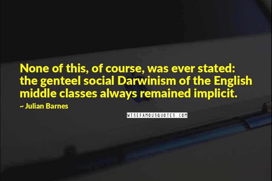 Julian Barnes Quotes: None of this, of course, was ever stated: the genteel social Darwinism of the English middle classes always remained implicit.