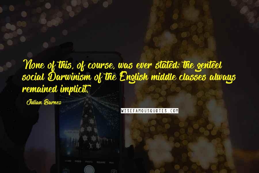 Julian Barnes Quotes: None of this, of course, was ever stated: the genteel social Darwinism of the English middle classes always remained implicit.