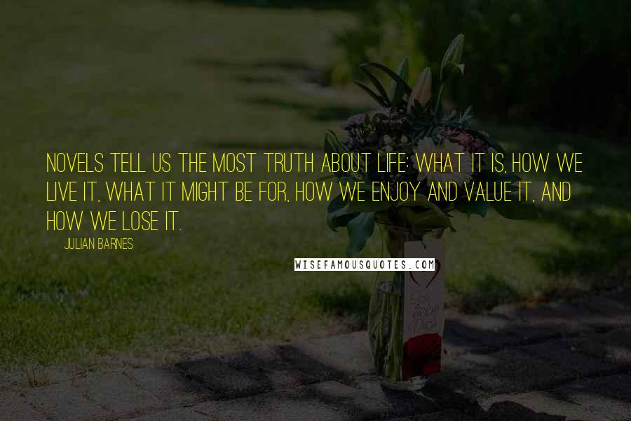 Julian Barnes Quotes: Novels tell us the most truth about life: what it is, how we live it, what it might be for, how we enjoy and value it, and how we lose it.