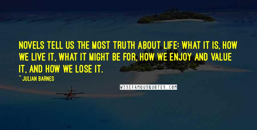 Julian Barnes Quotes: Novels tell us the most truth about life: what it is, how we live it, what it might be for, how we enjoy and value it, and how we lose it.
