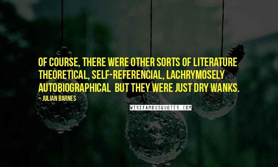 Julian Barnes Quotes: Of course, there were other sorts of literature theoretical, self-referencial, lachrymosely autobiographical but they were just dry wanks.