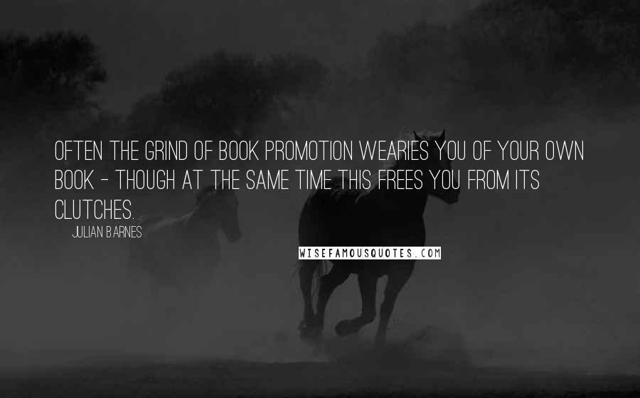 Julian Barnes Quotes: Often the grind of book promotion wearies you of your own book - though at the same time this frees you from its clutches.