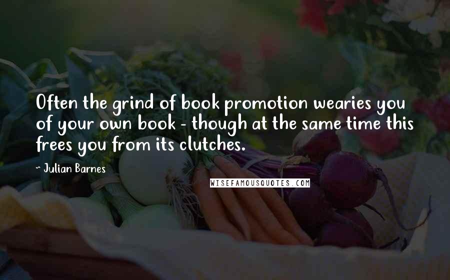 Julian Barnes Quotes: Often the grind of book promotion wearies you of your own book - though at the same time this frees you from its clutches.