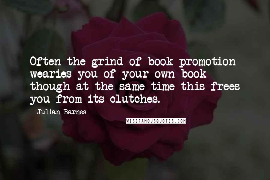 Julian Barnes Quotes: Often the grind of book promotion wearies you of your own book - though at the same time this frees you from its clutches.