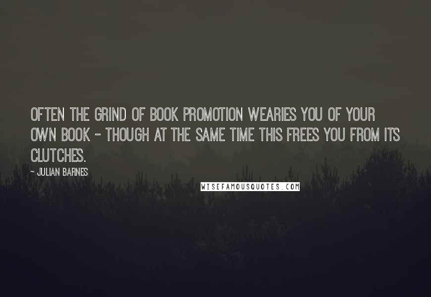 Julian Barnes Quotes: Often the grind of book promotion wearies you of your own book - though at the same time this frees you from its clutches.