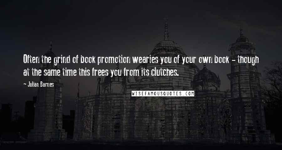 Julian Barnes Quotes: Often the grind of book promotion wearies you of your own book - though at the same time this frees you from its clutches.