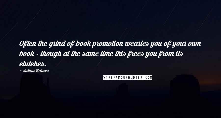 Julian Barnes Quotes: Often the grind of book promotion wearies you of your own book - though at the same time this frees you from its clutches.