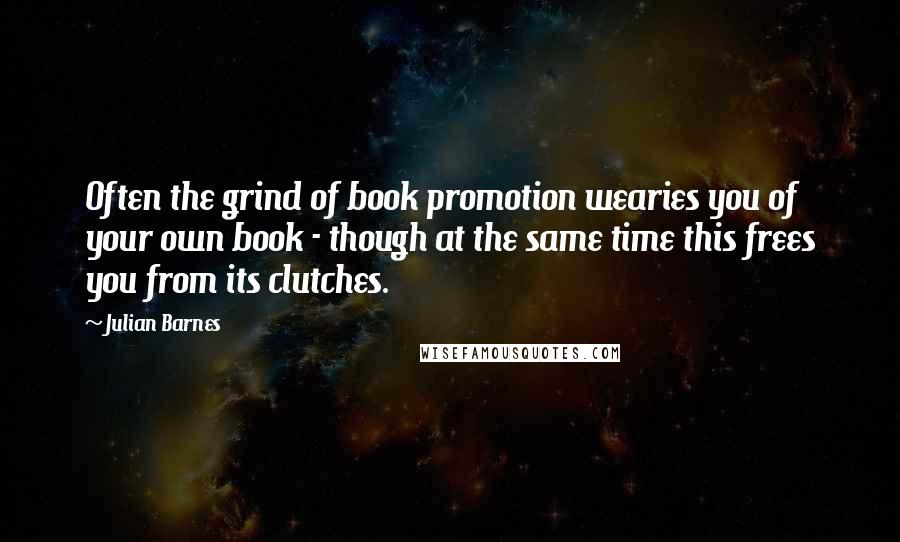 Julian Barnes Quotes: Often the grind of book promotion wearies you of your own book - though at the same time this frees you from its clutches.