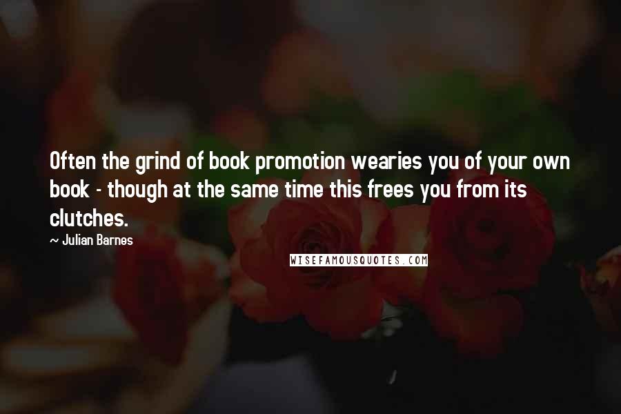 Julian Barnes Quotes: Often the grind of book promotion wearies you of your own book - though at the same time this frees you from its clutches.