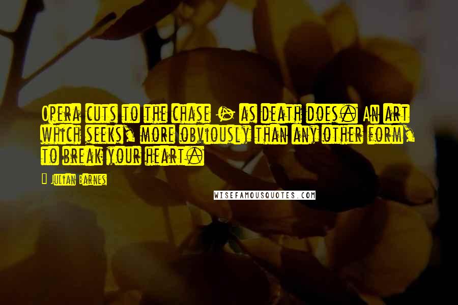 Julian Barnes Quotes: Opera cuts to the chase - as death does. An art which seeks, more obviously than any other form, to break your heart.