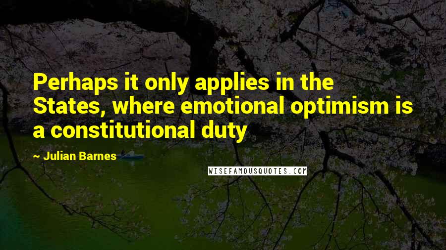 Julian Barnes Quotes: Perhaps it only applies in the States, where emotional optimism is a constitutional duty