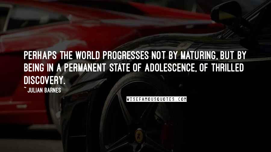 Julian Barnes Quotes: Perhaps the world progresses not by maturing, but by being in a permanent state of adolescence, of thrilled discovery.