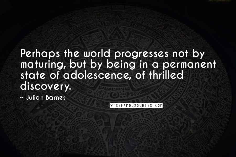 Julian Barnes Quotes: Perhaps the world progresses not by maturing, but by being in a permanent state of adolescence, of thrilled discovery.