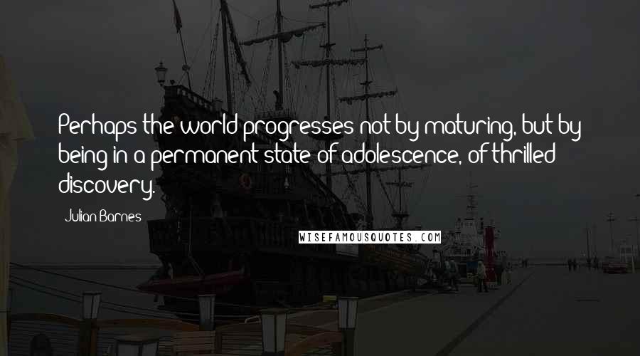 Julian Barnes Quotes: Perhaps the world progresses not by maturing, but by being in a permanent state of adolescence, of thrilled discovery.