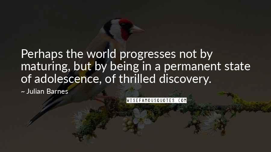 Julian Barnes Quotes: Perhaps the world progresses not by maturing, but by being in a permanent state of adolescence, of thrilled discovery.