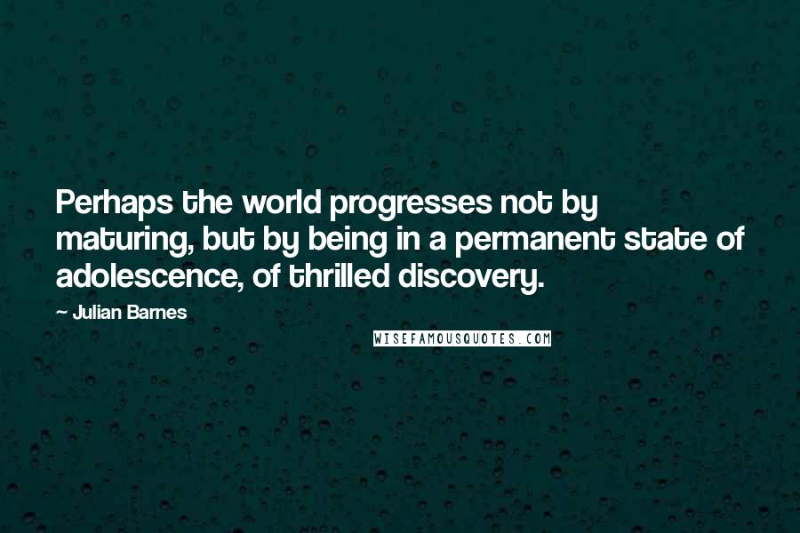 Julian Barnes Quotes: Perhaps the world progresses not by maturing, but by being in a permanent state of adolescence, of thrilled discovery.