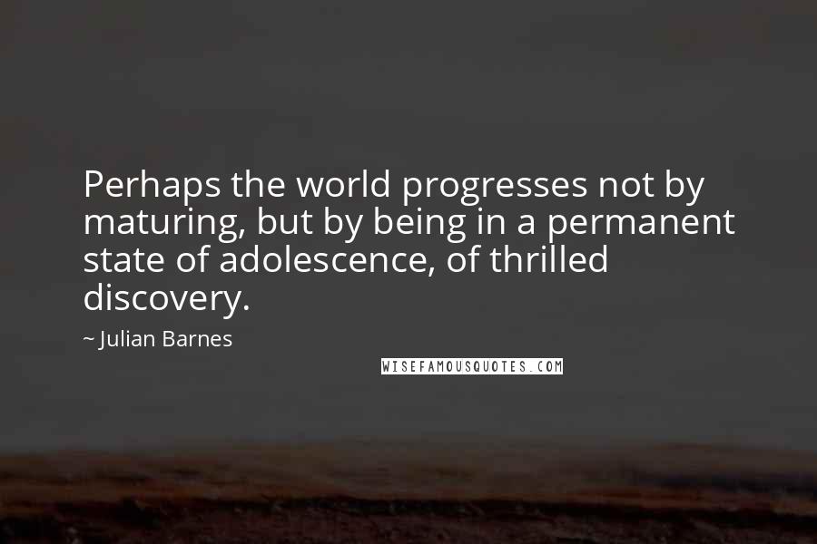 Julian Barnes Quotes: Perhaps the world progresses not by maturing, but by being in a permanent state of adolescence, of thrilled discovery.