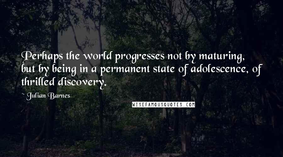 Julian Barnes Quotes: Perhaps the world progresses not by maturing, but by being in a permanent state of adolescence, of thrilled discovery.