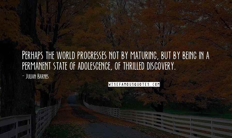 Julian Barnes Quotes: Perhaps the world progresses not by maturing, but by being in a permanent state of adolescence, of thrilled discovery.