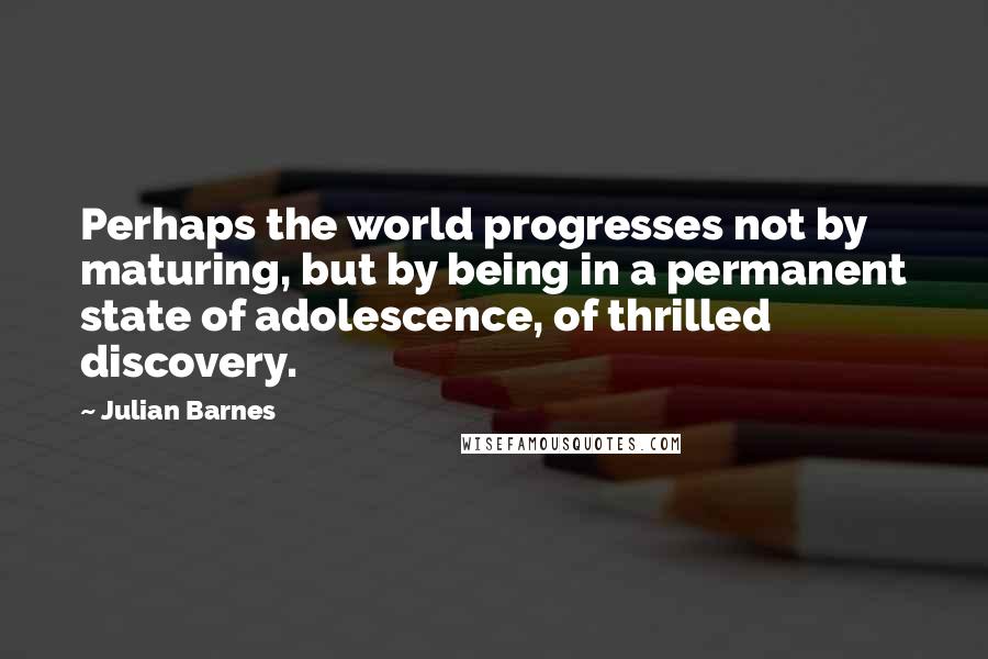 Julian Barnes Quotes: Perhaps the world progresses not by maturing, but by being in a permanent state of adolescence, of thrilled discovery.