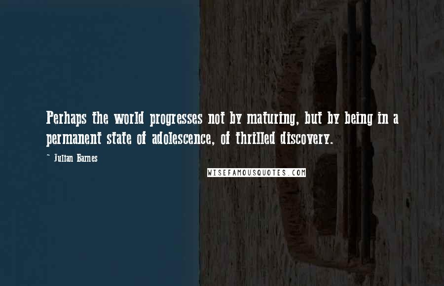 Julian Barnes Quotes: Perhaps the world progresses not by maturing, but by being in a permanent state of adolescence, of thrilled discovery.