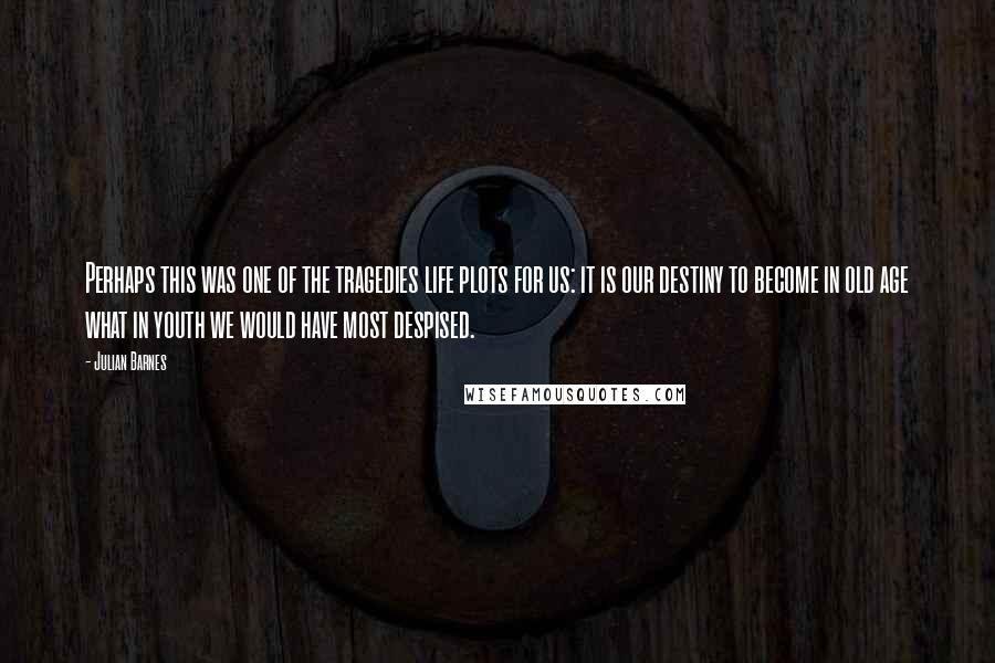 Julian Barnes Quotes: Perhaps this was one of the tragedies life plots for us: it is our destiny to become in old age what in youth we would have most despised.