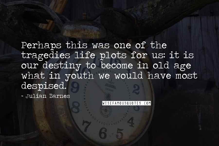 Julian Barnes Quotes: Perhaps this was one of the tragedies life plots for us: it is our destiny to become in old age what in youth we would have most despised.