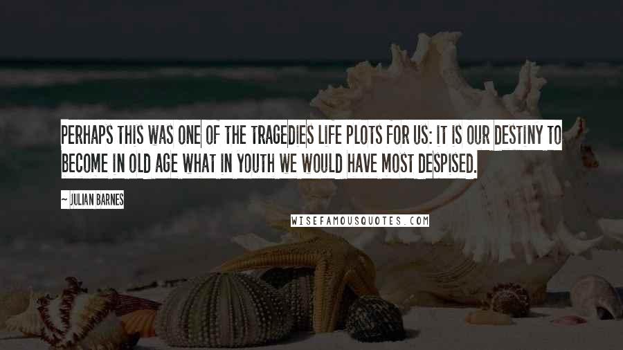 Julian Barnes Quotes: Perhaps this was one of the tragedies life plots for us: it is our destiny to become in old age what in youth we would have most despised.